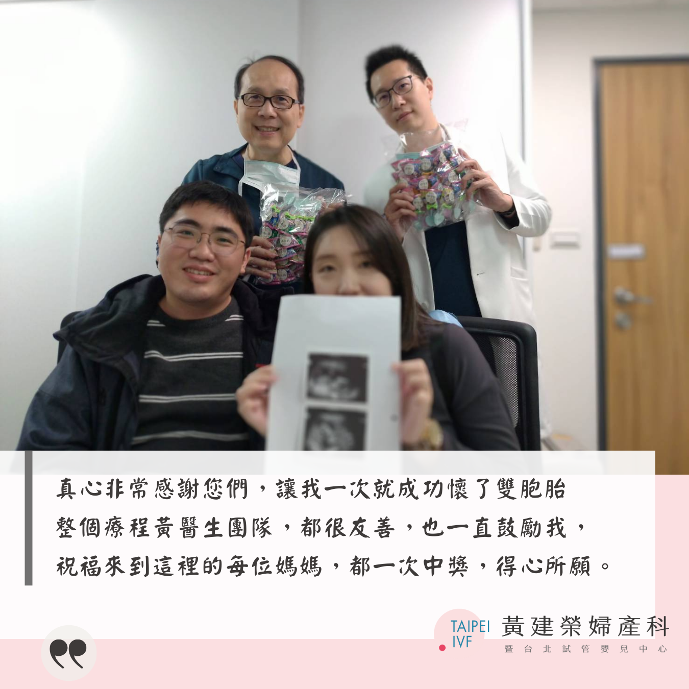 真心非常感謝您們，讓我一次就成功懷了雙胞胎，整個療程黃醫生團隊，都很友善，也一直鼓勵我，祝福來到這裡的每位媽媽，都一次中獎，得心所願。