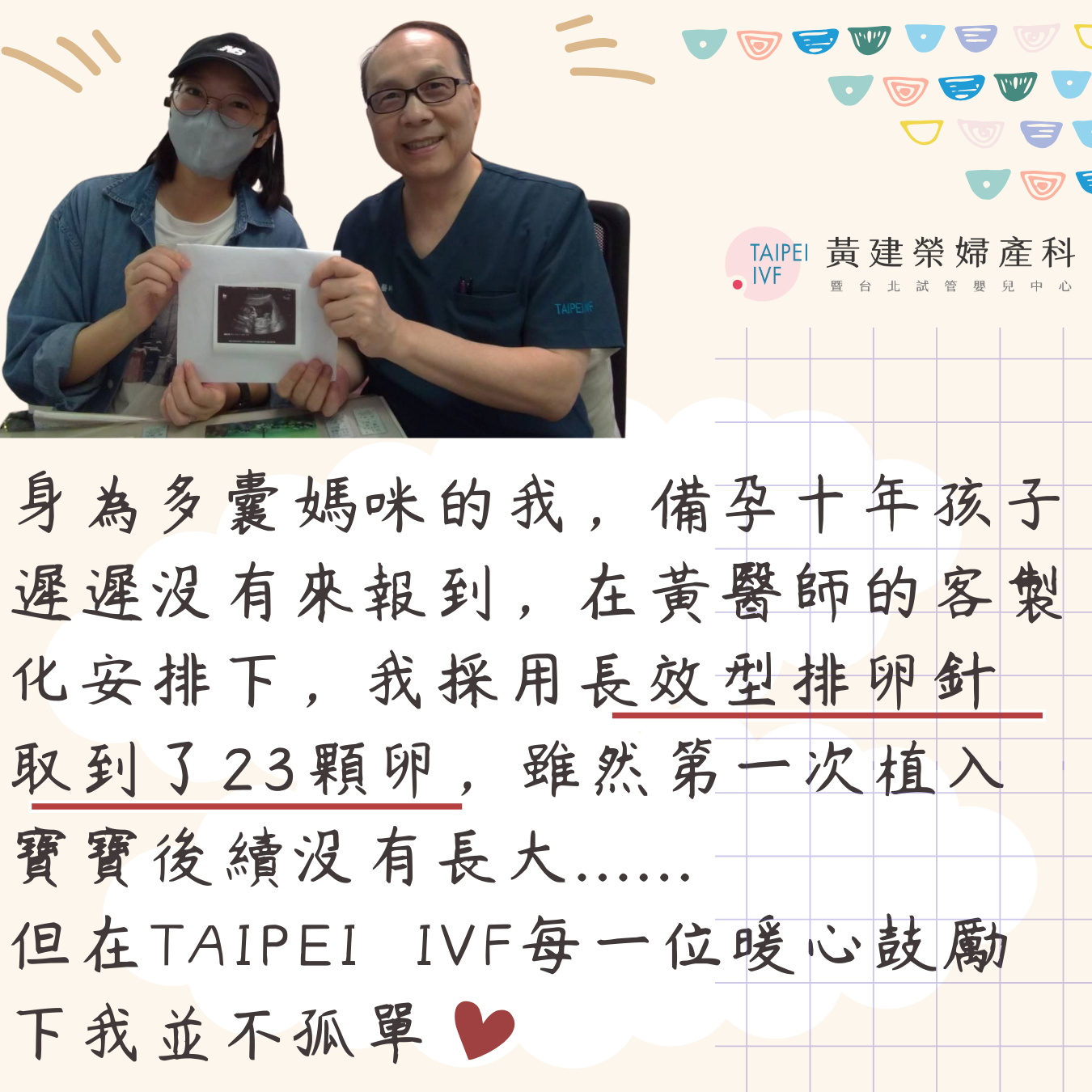 因為是多囊體質，因緣際會下來到黃醫師的診所，雖然每次抽血、打針、照超音波我都很緊張，但是先生的陪伴，診所全體同仁的暖心鼓勵，都讓人感到溫暖，尤其喜歡每一位同仁說”祝你好孕!”